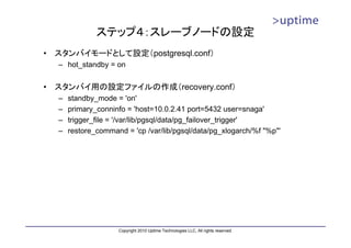 ステップ４：スレーブノードの設定
•   スタンバイモードとして設定（postgresql.conf）
    – hot_standby = on


•   スタンバイ用の設定ファイルの作成（recovery.conf）
    –   standby_mode = 'on'
    –   primary_conninfo = 'host=10.0.2.41 port=5432 user=snaga'
    –   trigger_file = '/var/lib/pgsql/data/pg_failover_trigger'
    –   restore_command = 'cp /var/lib/pgsql/data/pg_xlogarch/%f "%p"'




                      Copyright 2010 Uptime Technologies LLC, All rights reserved.
 