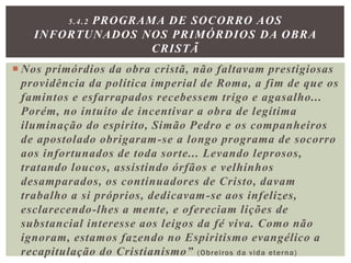  Nos primórdios da obra cristã, não faltavam prestigiosas
providência da política imperial de Roma, a fim de que os
famintos e esfarrapados recebessem trigo e agasalho...
Porém, no intuito de incentivar a obra de legítima
iluminação do espirito, Simão Pedro e os companheiros
de apostolado obrigaram-se a longo programa de socorro
aos infortunados de toda sorte... Levando leprosos,
tratando loucos, assistindo órfãos e velhinhos
desamparados, os continuadores de Cristo, davam
trabalho a si próprios, dedicavam-se aos infelizes,
esclarecendo-lhes a mente, e ofereciam lições de
substancial interesse aos leigos da fé viva. Como não
ignoram, estamos fazendo no Espiritismo evangélico a
recapitulação do Cristianismo” (Obreiros da vida eterna)
5.4.2 PROGRAMA DE SOCORRO AOS
INFORTUNADOS NOS PRIMÓRDIOS DA OBRA
CRISTÃ
 