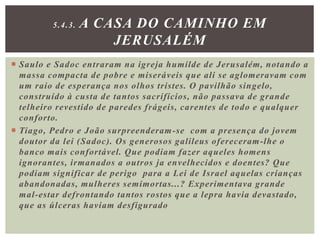  Saulo e Sadoc entraram na igreja humilde de Jerusalém, notando a
massa compacta de pobre e miseráveis que ali se aglomeravam com
um raio de esperança nos olhos tristes. O pavilhão singelo,
construído à custa de tantos sacrifícios, não passava de grande
telheiro revestido de paredes frágeis, carentes de todo e qualquer
conforto.
 Tiago, Pedro e João surpreenderam-se com a presença do jovem
doutor da lei (Sadoc). Os generosos galileus ofereceram-lhe o
banco mais confortável. Que podiam fazer aqueles homens
ignorantes, irmanados a outros ja envelhecidos e doentes? Que
podiam significar de perigo para a Lei de Israel aquelas crianças
abandonadas, mulheres semimortas...? Experimentava grande
mal-estar defrontando tantos rostos que a lepra havia devastado,
que as úlceras haviam desfigurado
5.4.3. A CASA DO CAMINHO EM
JERUSALÉM
 