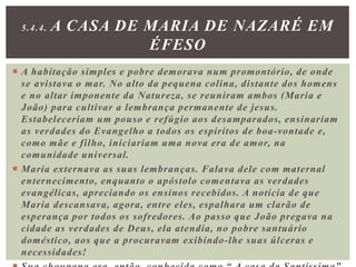  A habitação simples e pobre demorava num promontório, de onde
se avistava o mar. No alto da pequena colina, distante dos homens
e no altar imponente da Natureza, se reuniram ambos (Maria e
João) para cultivar a lembrança permanente de jesus.
Estabeleceriam um pouso e refúgio aos desamparados, ensinariam
as verdades do Evangelho a todos os espiritos de boa-vontade e,
como mãe e filho, iniciariam uma nova era de amor, na
comunidade universal.
 Maria externava as suas lembranças. Falava dele com maternal
enternecimento, enquanto o apóstolo comentava as verdades
evangélicas, apreciando os ensinos recebidos. A notícia de que
Maria descansava, agora, entre eles, espalhara um clarão de
esperança por todos os sofredores. Ao passo que João pregava na
cidade as verdades de Deus, ela atendia, no pobre santuário
doméstico, aos que a procuravam exibindo-lhe suas úlceras e
necessidades!
5.4.4. A CASA DE MARIA DE NAZARÉ EM
ÉFESO
 