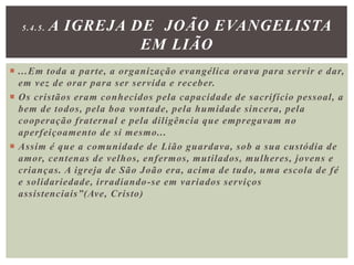  ...Em toda a parte, a organização evangélica orava para servir e dar,
em vez de orar para ser servida e receber.
 Os cristãos eram conhecidos pela capacidade de sacrifício pessoal, a
bem de todos, pela boa vontade, pela humidade sincera, pela
cooperação fraternal e pela diligência que empregavam no
aperfeiçoamento de si mesmo...
 Assim é que a comunidade de Lião guardava, sob a sua custódia de
amor, centenas de velhos, enfermos, mutilados, mulheres, jovens e
crianças. A igreja de São João era, acima de tudo, uma escola de fé
e solidariedade, irradiando-se em variados serviços
assistenciais”(Ave, Cristo)
5.4.5. A IGREJA DE JOÃO EVANGELISTA
EM LIÃO
 