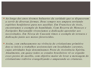  Ao longo dos anos tivemos baluartes da caridade que se dispuseram
a servir de diversas formas. Deus sempre nos ampara enviando
espíritos benfeitores para nos auxiliar. Em Francisco de Assis,
encontramos o exemplo de humildade. Com Bezerra de Menezes e
Eurípedes Barsanulfo vivenciamos a dedicação apostolar aos
necessitados. Em Tereza de Caucutá vimos o exemplo de ternura e
dedicação junto aos menos favorecidos.
 Assim, com embasamento na vivência do cristianismo primitivo
deu-se início a trabalhos assistenciais em localidades carentes,
cujas atividades hoje denominamos Posto de Assistência Epirita.
Atualmente, em quase todos os estados brasileiros vê-se erguido
esses postos de auxílio, com objetivo maior de levar a mensagem do
cristianismo redivivo evangelizando e amparando as criaturas.
 