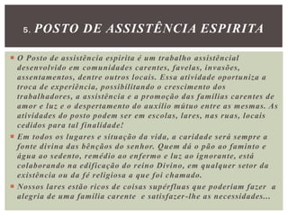  O Posto de assistência espirita é um trabalho assistêncial
desenvolvido em comunidades carentes, favelas, invasões,
assentamentos, dentre outros locais. Essa atividade oportuniza a
troca de experiência, possibilitando o crescimento dos
trabalhadores, a assistência e a promoção das famílias carentes de
amor e luz e o despertamento do auxílio mútuo entre as mesmas. As
atividades do posto podem ser em escolas, lares, nas ruas, locais
cedidos para tal finalidade!
 Em todos os lugares e situação da vida, a caridade será sempre a
fonte divina das bênçãos do senhor. Quem dá o pão ao faminto e
água ao sedento, remédio ao enfermo e luz ao ignorante, está
colaborando na edificação do reino Divino, em qualquer setor da
existência ou da fé religiosa a que foi chamado.
 Nossos lares estão ricos de coisas supérfluas que poderiam fazer a
alegria de uma família carente e satisfazer-lhe as necessidades...
5. POSTO DE ASSISTÊNCIA ESPIRITA
 