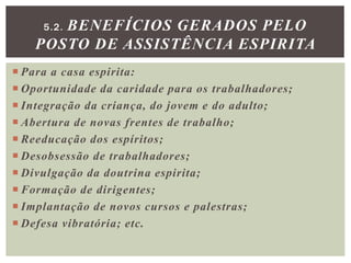  Para a casa espirita:
 Oportunidade da caridade para os trabalhadores;
 Integração da criança, do jovem e do adulto;
 Abertura de novas frentes de trabalho;
 Reeducação dos espíritos;
 Desobsessão de trabalhadores;
 Divulgação da doutrina espirita;
 Formação de dirigentes;
 Implantação de novos cursos e palestras;
 Defesa vibratória; etc.
5.2. BENEFÍCIOS GERADOS PELO
POSTO DE ASSISTÊNCIA ESPIRITA
 