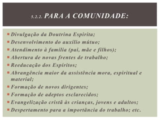  Divulgação da Doutrina Espirita;
 Desenvolvimento do auxílio mútuo;
 Atendimento à família (pai, mãe e filhos);
 Abertura de novas frentes de trabalho;
 Reeducação dos Espíritos;
 Abrangência maior da assistência mora, espiritual e
material;
 Formação de novos dirigentes;
 Formação de adeptos esclarecidos;
 Evangelização cristã às crianças, jovens e adultos;
 Despertamento para a importância do trabalho; etc.
5.2.2. PARA A COMUNIDADE:
 