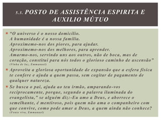  “O universo é o nosso domicílio.
A humanidade é a nossa família.
Aproximemo-nos dos piores, para ajudar.
Aproximemo-nos dos melhores, para aprender.
Amarmo-nos, servindo uns aos outros, não de boca, mas de
coração, constitui para nós todos o glorioso caminho de ascensão”
(Vinha de luz, Emmanuel)
 Aproveita a gloriosa oportunidade de expansão que a esfera física
te confere e ajuda a quem passa, sem cogitar de pagamento de
qualquer natureza.
 Se busca o pai, ajuda ao teu irmão, amparando-vos
reciprocamente, porque, segundo a palavra iluminada do
evangelista,” se alguém diz:-Eu amo a Deus, e aborrece o
semelhante, é mentiroso, pois quem não ama o companheiro com
que convive, como pode amar a Deus, a quem ainda não conhece?
(Fonte viva, Emmanuel)
5.3. POSTO DE ASSISTÊNCIA ESPIRITA E
AUXILIO MÚTUO
 