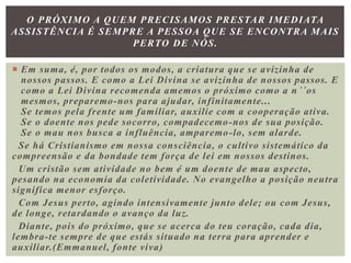 Em suma, é, por todos os modos, a criatura que se avizinha de
nossos passos. E como a Lei Divina se avizinha de nossos passos. E
como a Lei Divina recomenda amemos o próximo como a n´´os
mesmos, preparemo-nos para ajudar, infinitamente...
Se temos pela frente um familiar, auxilie com a cooperação ativa.
Se o doente nos pede socorro, compadecemo-nos de sua posição.
Se o mau nos busca a influência, amparemo-lo, sem alarde.
Se há Cristianismo em nossa consciência, o cultivo sistemático da
compreensão e da bondade tem força de lei em nossos destinos.
Um cristão sem atividade no bem é um doente de mau aspecto,
pesando na economia da coletividade. No evangelho a posição neutra
significa menor esforço.
Com Jesus perto, agindo intensivamente junto dele; ou com Jesus,
de longe, retardando o avanço da luz.
Diante, pois do próximo, que se acerca do teu coração, cada dia,
lembra-te sempre de que estás situado na terra para aprender e
auxiliar.(Emmanuel, fonte viva)
O PRÓXIMO A QUEM PRECISAMOS PRESTAR IMEDIATA
ASSISTÊNCIA É SEMPRE A PESSOA QUE SE ENCONTRA MAIS
PERTO DE NÓS.
 