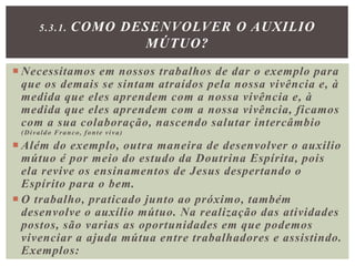  Necessitamos em nossos trabalhos de dar o exemplo para
que os demais se sintam atraídos pela nossa vivência e, à
medida que eles aprendem com a nossa vivência e, à
medida que eles aprendem com a nossa vivência, ficamos
com a sua colaboração, nascendo salutar intercâmbio
(Divaldo Franco, fonte viva)
 Além do exemplo, outra maneira de desenvolver o auxilio
mútuo é por meio do estudo da Doutrina Espírita, pois
ela revive os ensinamentos de Jesus despertando o
Espírito para o bem.
 O trabalho, praticado junto ao próximo, também
desenvolve o auxílio mútuo. Na realização das atividades
postos, são varias as oportunidades em que podemos
vivenciar a ajuda mútua entre trabalhadores e assistindo.
Exemplos:
5.3.1. COMO DESENVOLVER O AUXILIO
MÚTUO?
 