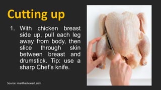 Cutting up
Source: marthastewart.com
1. With chicken breast
side up, pull each leg
away from body, then
slice through skin
between breast and
drumstick. Tip: use a
sharp Chef’s knife.
 
