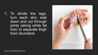 Source: marthastewart.com
7. To divide the legs,
turn each skin side
down and cut through
joints (along white fat
line) to separate thigh
from drumstick.
 