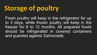 Storage of poultry
Fresh poultry will keep in the refrigerator for up
to 3 days, while frozen poultry will keep in the
freezer for 6 to 12 months. All prepared foods
should be refrigerated in covered containers
and guarded against Salmonella.
 