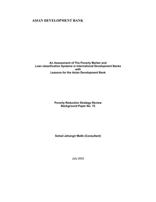 ASIAN DEVELOPMENT BANK
An Assessment of The Poverty Marker and
Loan classification Systems in International Development Banks
with
Lessons for the Asian Development Bank
Poverty Reduction Strategy Review
Background Paper No. 15
Sohail Jehangir Malik (Consultant)
July 2003
 