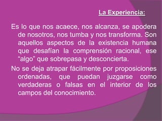 La Experiencia:Aunque sea definida como algo individual, reconoce un punto de intersección , en su origen y efectos, con los otros. La propia experiencia se conecta así a una práctica colectiva y puede ser interpretada social y culturalmente.Tiene una historicidad y puede pensarse cono encuentro del pasado individual y social con el presente también individual y social. Nos interesa la experiencia de los chicos, nos preocupa entender que es lo que hace posible que tengan lugar esos acontecimientos que irrumpen en las biografías individuales e interrumpen destinos sociales. 