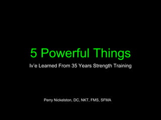 5 Powerful Things
Iv’e Learned From 35 Years Strength Training
Perry Nickelston, DC, NKT, FMS, SFMA
 