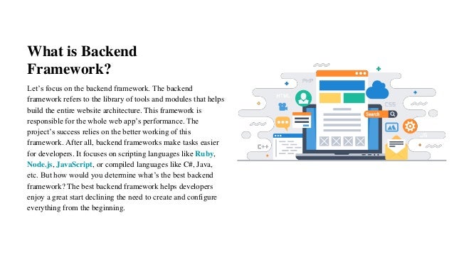 What is Backend
Framework?
Let’s focus on the backend framework. The backend
framework refers to the library of tools and modules that helps
build the entire website architecture. This framework is
responsible for the whole web app’s performance. The
project’s success relies on the better working of this
framework. After all, backend frameworks make tasks easier
for developers. It focuses on scripting languages like Ruby,
Node.js, JavaScript, or compiled languages like C#, Java,
etc. But how would you determine what’s the best backend
framework? The best backend framework helps developers
enjoy a great start declining the need to create and configure
everything from the beginning.
 