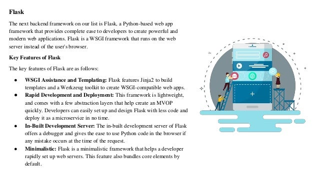 Flask
The next backend framework on our list is Flask, a Python-based web app
framework that provides complete ease to developers to create powerful and
modern web applications. Flask is a WSGI framework that runs on the web
server instead of the user's browser.
Key Features of Flask
The key features of Flask are as follows:
● WSGI Assistance and Templating: Flask features Jinja2 to build
templates and a Werkzeug toolkit to create WSGI-compatible web apps.
● Rapid Development and Deployment: This framework is lightweight,
and comes with a few abstraction layers that help create an MVOP
quickly. Developers can easily set up and design Flask with less code and
deploy it as a microservice in no time.
● In-Built Development Server: The in-built development server of Flask
offers a debugger and gives the ease to use Python code in the browser if
any mistake occurs at the time of the request.
● Minimalistic: Flask is a minimalistic framework that helps a developer
rapidly set up web servers. This feature also bundles core elements by
default.
 