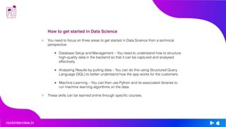 rockinterview.in
How to get started in Data Science
You need to focus on three areas to get started in Data Science from a technical
perspective:
Database Setup and Management – You need to understand how to structure
high-quality data in the backend so that it can be captured and analysed
effectively.
Analysing Results by pulling data – You can do this using Structured Query
Language (SQL) to better understand how the app works for the customers.
Machine Learning – You can then use Python and its associated libraries to
run machine learning algorithms on the data.
These skills can be learned online through specific courses.
 