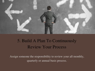 5. Build A Plan To Continuously
Review Your Process
Assign someone the responsibility to review your all monthly,
quarterly or annual basis process.
 