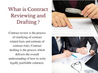 What is Contract
Reviewing and
Drafting ?
Contract review is the process
of clarifying of contract
related facts and estimate of
contract risks. Contract
drafting is the process which
delivers the overall
understanding of how to write
legally justifiable contracts.
 