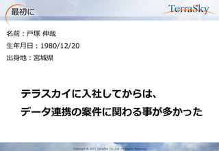 Copyright © 2011 TerraSky Co.,Ltd. All Rights Reserved. 
最初に 
名前：戸塚 伸哉 
生年月日：1980/12/20 
出身地：宮城県 
テラスカイに入社してからは、 
データ連携の案件に関わる事が多かった  