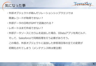 Copyright © 2011 TerraSky Co.,Ltd. All Rights Reserved. 
1. 弊社商品「パワーポイント」による 
ビジュアルイメージのご提案 
- 弊社商品「パワーポイント」によるビジュアル提案 
1 
気になった事 
・外部オブジェクトが絡んだリレーションシップクエリでは 
関連レコードが取得できない？ 
・外部データの日時がGMTで認識される？ 
・レポートはまだ作成できない？ 
・外部データソースにカラムを追加した場合、ODataアプリを再ビルド、 
そして、Salesforceで同期処理を行う必要がありそう。 
この場合、外部オブジェクトに追加した参照項目等の全ての変更が 
初期化されてしまう（メンテナンス時は要注意）  