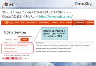 Copyright © 2011 TerraSky Co.,Ltd. All Rights Reserved. 
1 
最後に 
もし、Litning Connectを気軽に試したい方は・・・ 
Odataの公式サイトURL ⇒ http://www.odata.org/ 
※検証は程ほどに・・・ 
何れかのリンクのURLを、 
External Data Sourcesの 
「サーバURL」に設定  