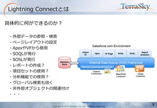 Copyright © 2011 TerraSky Co.,Ltd. All Rights Reserved. 
1 
Lightning Connectとは 
具体的に何ができるのか？ 
・外部データの参照・検索 
・ページレイアウトの設定 
・ApexやVFから使用 
・SOQLが発行 
・SOSLが発行 
・レポートの作成？ 
・項目セットの使用？ 
・分析機能での使用？ 
・グローバル検索も効く 
・非外部オブジェクトの関連付け 
・・・  