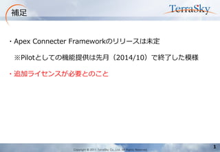 Copyright © 2011 TerraSky Co.,Ltd. All Rights Reserved. 
1 
補足 
・Apex Connecter Frameworkのリリースは未定 
※Pilotとしての機能提供は先月（2014/10）で終了した模様 
・追加ライセンスが必要とのこと  