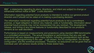 Please Note! 
IBM’s statements regarding its plans, directions, and intent are subject to change or 
withdrawal without notice at IBM’s sole discretion.! 
! 
Information regarding potential future products is intended to outline our general product 
direction and it should not be relied on in making a purchasing decision. ! 
! 
The information mentioned regarding potential future products is not a commitment, 
promise, or legal obligation to deliver any material, code or functionality. Information about 
potential future products may not be incorporated into any contract. The development, 
release, and timing of any future features or functionality described for our products 
remains at our sole discretion.! 
! 
Performance is based on measurements and projections using standard IBM benchmarks 
in a controlled environment. The actual throughput or performance that any user will 
experience will vary depending upon many factors, including considerations such as the 
amount of multiprogramming in the user’s job stream, the I/O configuration, the storage 
configuration, and the workload processed. Therefore, no assurance can be given that an 
individual user will achieve results similar to those stated here.! 
© 2014 IBM Corporation 
 