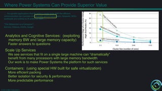 Where Power Systems Can Provide Superior Value! 
Analytics and Cognitive Services: (exploiting 
memory BW and large memory capacity)! 
Faster answers to questions! 
Scale Up Services! 
We see services that fit on a single large machine can “dramatically” 
benefit from many processors with large memory bandwidth! 
Our work is to make Power Systems the platform for such services! 
Containers: (using special HW built for safe virtualization)! 
More efficient packing! 
Better isolation for security & performance! 
More predictable performance! 
! 
© 2014 IBM Corporation 
3 
…. 
For 
parallel 
applica-ons 
that 
fit 
within 
a 
single 
large 
SMP 
the 
efficient 
communica-on 
can 
translate 
into 
drama-c 
performance 
gains. 
However, 
WSCs 
workloads 
are 
unlikely 
to 
fit 
within 
an 
SMP, 
.... 
“The 
Datacenter 
as 
a 
Computer”, 
Barroso, 
Clidaras, 
Hölzle, 
Google 
 