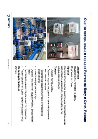 COPYRIGHT@PÖYRY 10
Заказчики
Водоканал г. Ростова-на-Дону
Водоканал г. Сочи
Проект
Оценка потерь воды в системах водоснабжения и
водоотведения города, рекомендации по
сокращению потерь
Услуги
- Оценка потерь воды
- Оценка водопроводных и канализационных
насосных станций
- Разработка водохозяйственного баланса
Водоканала
- Измерения расходов воды
- Оценка неучтенной воды с учетом российских
норм
- Рекомендации по сокращению потерь воды
- Подготовка отчета для тарифного регулятора
Период реализации
2015 г.
Оценка потерь воды в городах Ростов-на-Дону и Сочи, Россия
 