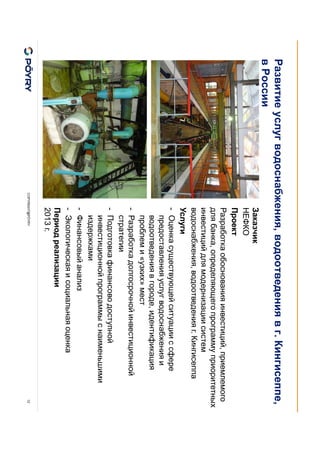 COPYRIGHT@PÖYRY 12
Заказчик
НЕФКО
Проект
Разработка обоснования инвестиций, приемлемого
для банка, определяющего программу приоритетных
инвестиций для модернизации систем
водоснабжения, водоотведения г. Кингисеппа
Услуги
- Оценка существующей ситуации с сфере
предоставления услуг водоснабжения и
водоотведения в городе, идентификация
проблем и «узких» мест
- Разработка долгосрочной инвестиционной
стратегии
- Подготовка финансово доступной
инвестиционной программы с наименьшими
издержками
- Финансовый анализ
- Экологическая и социальная оценка
Период реализации
2013 г.
Развитие услуг водоснабжения, водоотведения в г. Кингисеппе,
в России
 