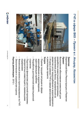 COPYRIGHT@PÖYRY
ГЧП в сфере ВКХ – Проект в г. Атырау, Казахстан
13
Заказчик
Европейский Банк Реконструкции и Развития
Проект
Выполнение обоснования инвестиций для
разработки инвестиционной программы,
приемлемой для банка, направленной на
развитие услуг водоснабжения и водоотведения в
г. Атырау в рамках ГЧП в сфере финансирования
и реализации проекта
Услуги
- Оценка текущей ситуации в сфере
водоснабжения и водоотведения,
идентификация проблем
- Разработка долгосрочной инвестиционной
стратегии
- Подготовка финансово доступной программы
приоритетных инвестиций с наименьшими
издержками
- Финансовый анализ и прогнозирование по ГЧП
- Экологическая и социальная оценка
Период реализации: 2012 г.
 