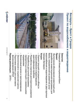 COPYRIGHT@PÖYRY
Беларусь – Брест и Гродно
Проект по водоснабжению и водоотведению
16
Заказчик
Северный Инвестиционный Банк
Проект
Выполнение обоснования инвестиций для
разработки инвестиционной программы для
банка, направленной на развитие услуг
водоснабжения и водоотведения в двух крупных
городах Беларуси
Услуги
- Оценка текущей ситуации в области
водоснабжения и водоотведения,
идентификация проблем;
- Разработка стратегии долгосрочного развития
- Разработка доступной программы
приоритетных инвестиций с наименьшими
издержками
- Финансовый анализ и прогнозирование
- Экологическая и социальная оценка;
- Подготовка заявок для грантового
финансирования ЭПСИ
Период реализации: 2010 г.
 