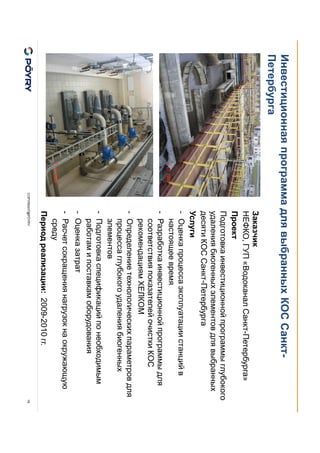 COPYRIGHT@PÖYRY
Инвестиционная программа для выбранных КОС Санкт-
Петербурга
18
Заказчик
НЕФКО, ГУП «Водоканал Санкт-Петербурга»
Проект
Подготовка инвестиционной программы глубокого
удаления биогенных элементов для выбранных
десяти КОС Санкт-Петербурга
Услуги
- Оценка процесса эксплуатации станций в
настоящее время
- Разработка инвестиционной программы для
соответствия показателей очистки КОС
рекомендациям ХЕЛКОМ
- Определение технологических параметров для
процесса глубокого удаления биогенных
элементов
- Подготовка спецификаций по необходимым
работам и поставкам оборудования
- Оценка затрат
- Расчет сокращения нагрузок на окружающую
среду
Период реализации: 2009-2010 гг.
 