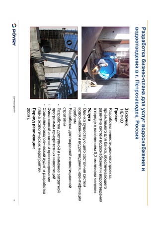 COPYRIGHT@PÖYRY
Разработка бизнес-плана для услуг водоснабжения и
водоотведения в г. Петрозаводск, Россия
19
Заказчик
НЕФКО
Проект
Разработка инвестиционного проекта,
приемлемого для банка, обеспечивающего
развитие систем водоснабжения и водоотведения
в городе с населением 0,3 миллиона человек
Услуги
- Оценка существующего состояния систем
водоснабжения и водоотведения, идентификация
проблем
- Разработка долгосрочной инвестиционной
стратегии
- Разработка доступной и наименее затратной
программы приоритетных инвестиций
- Финансовый анализ и прогнозирование
- Социально-экологический аудит и разработка
плана экологических мероприятий
Период реализации:
2009 г.
 