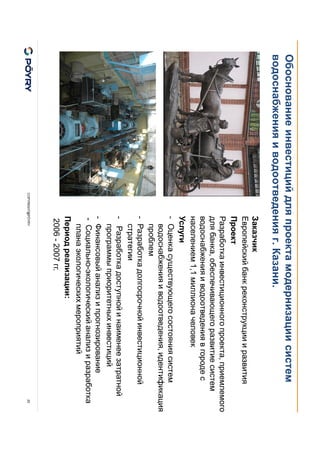 COPYRIGHT@PÖYRY
Обоснование инвестиций для проекта модернизации систем
водоснабжения и водоотведения г. Казани.
20
Заказчик
Европейский банк реконструкции и развития
Проект
Разработка инвестиционного проекта, приемлемого
для банка, обеспечивающего развитие систем
водоснабжения и водоотведения в городе с
населением 1,1 миллиона человек
Услуги
- Оценка существующего состояния систем
водоснабжения и водоотведения, идентификация
проблем
- Разработка долгосрочной инвестиционной
стратегии
- Разработка доступной и наименее затратной
программы приоритетных инвестиций
- Финансовый анализ и прогнозирование
- Социально-экологический анализ и разработка
плана экологических мероприятий
Период реализации:
2006 - 2007 гг.
 