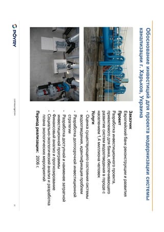 COPYRIGHT@PÖYRY
Обоснование инвестиций для проекта модернизации системы
канализации г. Харьков, Украина
21
Заказчик
Европейский банк реконструкции и развития
Проект
Разработка инвестиционного проекта,
приемлемого для банка, обеспечивающего
развитие систем водоотведения в городе с
населением 1,4 миллиона человек
Услуги
- Оценка существующего состояния системы
водоотведения, идентификация проблем
- Разработка долгосрочной инвестиционной
стратегии
- Разработка доступной и наименее затратной
инвестиционной программы
- Финансовый анализ и прогнозирование
- Социально-экологический анализ и разработка
плана экологических мероприятий
Период реализации: 2006 г.
 