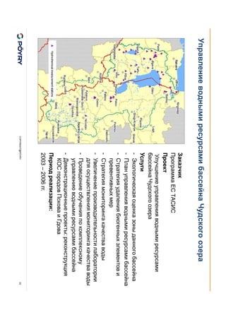 COPYRIGHT@PÖYRY
Управление водными ресурсами бассейна Чудского озера
22
Заказчик
Программа EC ТАСИС
Проект
Улучшение управления водными ресурсами
бассейна Чудского озера
Услуги
- Экологическая оценка зоны данного бассейна
- План управления водными ресурсами бассейна
- Стратегия удаления биогенных элементов и
превентивных мер
- Стратегия мониторинга качества воды
- Увеличение производительности лаборатории
для осуществления мониторинга качества воды
- Проведение обучения по комплексному
управлению водными ресурсами бассейна
- Демонстрационные проекты: реконструкция
КОС городов Пскова и Гдова
Период реализации:
2003 – 2006 гг.
 
