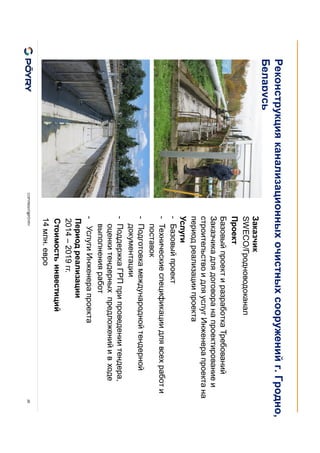 COPYRIGHT@PÖYRY 26
Заказчик
SWECO/Гродноводоканал
Проект
Базовый проект и разработка Требований
Заказчика для договора на проектирование и
строительство и для услуг Инженера проекта на
период реализации проекта
Услуги
- Базовый проект
- Технические спецификации для всех работ и
поставок
- Подготовка международной тендерной
документации
- Поддержка ГРП при проведении тендера,
оценки тендерных предложений и в ходе
выполнения работ
- Услуги Инженера проекта
Период реализации
2014 – 2019 гг.
Стоимость инвестиций
14 млн. евро
Реконструкция канализационных очистных сооружений г. Гродно,
Беларусь
 