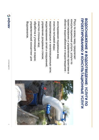 COPYRIGHT@PÖYRY 3
ВОДОСНАБЖЕНИЕ И ВОДООТВЕДЕНИЕ: УСЛУГИ ПО
ПРОЕКТИРОВАНИЮ И КОНСУЛЬТАЦИОННЫЕ УСЛУГИ
Pöyry по всему миру предлагает
консультационные услуги, услуги по
проектированию и управлению проектами в
области водоснабжения и водоотведения :
• исследования подземных вод;
• очистка питьевой воды;
• водопроводные и канализационные сети;
• моделирование сетей и сооружений;
• управление дождевым стоком;
• очистка сточных вод;
• обработка и утилизация осадка;
• управленческий консалтинг для
Водоканалов.
 