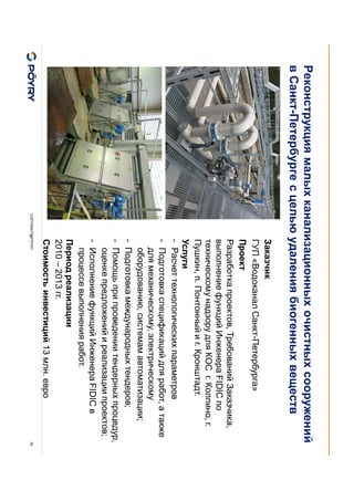 COPYRIGHT@PÖYRY 30
Заказчик
ГУП «Водоканал Санкт-Петербурга»
Проект
Разработка проектов, Требований Заказчика,
выполнение функций Инженера FIDIC по
техническому надзору для КОС г. Колпино, г.
Пушкин, п. Понтонный и г. Кронштадт.
Услуги
- Расчет технологических параметров
- Подготовка спецификаций для работ, а также
для механическому, электрическому
оборудованию, системам автоматизации;
- Подготовка международных тендеров;
- Помощь при проведении тендерных процедур,
оценке предложений и реализации проектов;
- Исполнение функций Инженера FIDIC в
процессе выполнения работ.
Период реализации
2010 – 2013 гг.
Стоимость инвестиций 13 млн. евро
Реконструкция малых канализационных очистных сооружений
в Санкт-Петербурге с целью удаления биогенных веществ
 