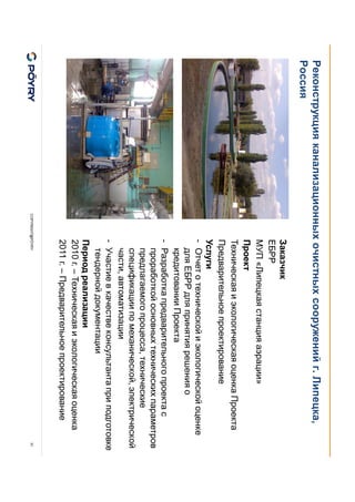 COPYRIGHT@PÖYRY
Реконструкция канализационных очистных сооружений г. Липецка,
Россия
31
Заказчик
ЕБРР
МУП «Липецкая станция аэрации»
Проект
Техническая и экологическая оценка Проекта
Предварительное проектирование
Услуги
- Отчет о технической и экологической оценке
для ЕБРР для принятия решения о
кредитовании Проекта
- Разработка предварительного проекта с
проработкой основных технических параметров
предлагаемого процесса, технические
спецификации по механической, электрической
части, автоматизации
- Участие в качестве консультанта при подготовке
тендерной документации
Период реализации
2010 г. – Техническая и экологическая оценка
2011 г. – Предварительное проектирование
 