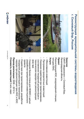 COPYRIGHT@PÖYRY
Реконструкция муниципальной системы водоотведения
г. Сосновый Бор, Россия
33
Заказчик
СМУП «Водоканал» г. Сосновый Бор,
Ленинградская область
Проект
Реконструкция КОС, воздуходувной станции,
четырех КНС.
Услуги
- Обоснование инвестиций
- Программа приоритетных инвестиций
- Оказание содействия при проектировании,
составлении тендерной документации и
техническом надзоре при реконструкции
КНС №5
- Создание бизнес-плана для НЕФКО с целью
разработки приоритетного инвестиционного
проекта
- Содействие при проектировании, разработке
тендерной документации и техническом
надзоре при реконструкции трех КНС и КОС
Период реализации: 2006 – 2012 гг.
Стоимость инвестиций 5 млн. евро
 