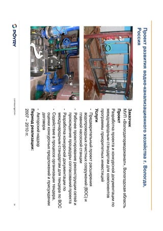 COPYRIGHT@PÖYRY
Проект развития водно-канализационного хозяйства г. Вологда,
Россия
34
Заказчик
МУП «Вологдагорводоканал», Вологодская область
Проект
Разработка проекта и конкурсной документации по
международным стандартам для компонентов
программы приоритетных инвестиций
Услуги
- Предварительный проект расширения
водопроводных очистных сооружений (ВОС) и
главной насосной станции
- Рабочее проектирование реконструкции сетей и
прохождение процедуры согласований проекта
- Разработка конкурсной документации по
международным стандартам для тендера по ВОС
- Содействие в процессе организации тендера,
оценки конкурсных предложений и присуждении
договора
- Авторский надзор
Период реализации:
2007 – 2010 гг.
 