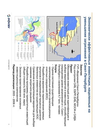 COPYRIGHT@PÖYRY
Экономически эффективные инвестиции, нацеленные на
уменьшение загрязнений в Санкт-Петербурге
8
Заказчик
ГУП «Водоканал Санкт-Петербурга»
Под контролем СИБ, ЕБРР, ЕИБ, МОСФ и СИДА
Проект
Обоснование инвестиций для идентификации и
выбора мероприятий и инвестиций, способствующих
сокращению уровня загрязнений от г. Санкт-
Петербурга с населением 4,7 млн. человек
Услуги
- Оценка состояния существующих
канализационных сетей и канализационных
очистных сооружений (КОС)
- Разработка вариантов переключения прямых
выпусков и модернизации процесса удаления
биогенных элементов на существующих КОС
- Сравнение и приоритезация вариантов для выбора
наименее затратного решения
- Разработка программы приоритетных инвестиций
(общая стоимость 500 млн. евро)
- Эскизное проектирование основных
инвестиционных компонентов
Период реализации: 2005 – 2006 гг.
 