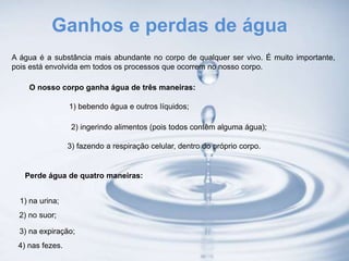 Ganhos e perdas de água
A água é a substância mais abundante no corpo de qualquer ser vivo. É muito importante,
pois está envolvida em todos os processos que ocorrem no nosso corpo.
O nosso corpo ganha água de três maneiras:
1) bebendo água e outros líquidos;
2) ingerindo alimentos (pois todos contêm alguma água);
3) fazendo a respiração celular, dentro do próprio corpo.
Perde água de quatro maneiras:
1) na urina;
2) no suor;
3) na expiração;
4) nas fezes.
 