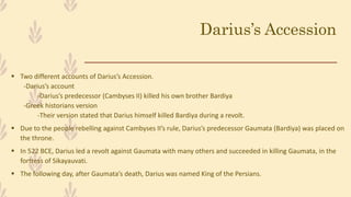 Darius’s Accession
 Two different accounts of Darius’s Accession.
-Darius’s account
-Darius’s predecessor (Cambyses II) killed his own brother Bardiya
-Greek historians version
-Their version stated that Darius himself killed Bardiya during a revolt.
 Due to the people rebelling against Cambyses II’s rule, Darius’s predecessor Gaumata (Bardiya) was placed on
the throne.
 In 522 BCE, Darius led a revolt against Gaumata with many others and succeeded in killing Gaumata, in the
fortress of Sikayauvati.
 The following day, after Gaumata’s death, Darius was named King of the Persians.
 