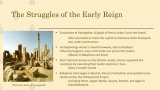 The Struggles of the Early Reign
 Coronation at Pasargadae. (Capital of Persia under Cyrus the Great)
-After preceded to move the capital to Ecbatana,while Persepolis
was under construction
 His beginnings weren’t smooth however, due to Bardiya’s
influence/support, many riots broke out across the empire.
-(Mainly in Babylonia and Elam)
 Elam had riots known as the Elamite revolts, Darius squashed the
resistance by executing their leader Aschina in Susa.
-(Only 3 month revolt)
 Babylonia riots began in Bactria, Darius’s homeland, and sparked many
revolts across the Achaemenid Empire.
-Including Persis, Egypt, Media, Assyria, Parthia, and again in
Elam/Babylonia.*Pictured: Ruins of Pasargadae*
 