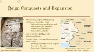 Reign Conquests and Expansion
 After securing Empire, and squashing
rebellions he focused on Egypt.
-Defeated the current Pharaoh and
reconquered land previously
controlled by Cambyses II
(Pictured on next slide)
 Incorporated most of Egypt into
Achaemenid Empire
 Through military campaigns Darius reigned
an area from:
-Balkans (Thrace-Macedonia, Bulgaria-
Paeonia) in the west
-To the Indus Valley in the east.*Pictured: Darius I,
depicted as a Egyptian Pharaoh*
*Pictured: A map of the Persian Empire
before the Indus Valley Campaign*
 